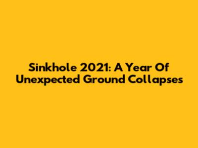 Sinkhole 2021: A Year Of Unexpected Ground Collapses