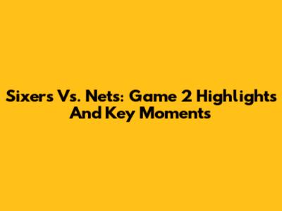 Sixers Vs. Nets: Game 2 Highlights And Key Moments