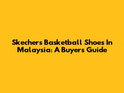 Skechers Basketball Shoes In Malaysia: A Buyer's Guide