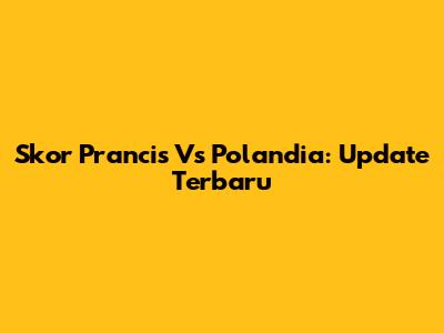 Skor Prancis Vs Polandia: Update Terbaru