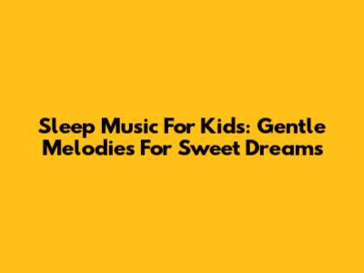 Sleep Music For Kids: Gentle Melodies For Sweet Dreams