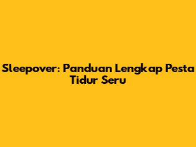 Sleepover: Panduan Lengkap Pesta Tidur Seru