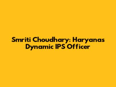 Smriti Choudhary: Haryana's Dynamic IPS Officer