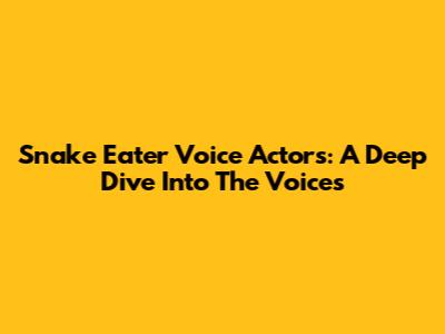 Snake Eater Voice Actors: A Deep Dive Into The Voices