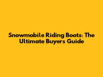 Snowmobile Riding Boots: The Ultimate Buyer's Guide