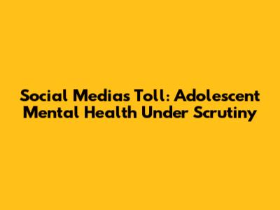 Social Media's Toll: Adolescent Mental Health Under Scrutiny