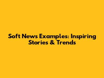 Soft News Examples: Inspiring Stories & Trends