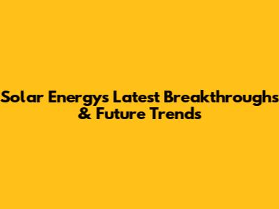 Solar Energy's Latest Breakthroughs & Future Trends