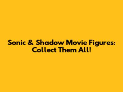 Sonic & Shadow Movie Figures: Collect Them All!