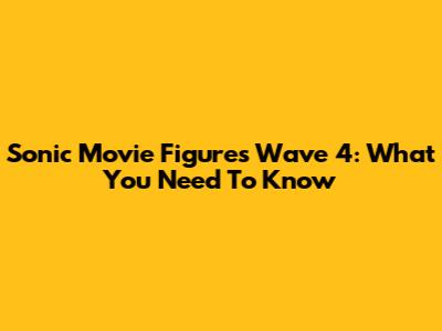 Sonic Movie Figures Wave 4: What You Need To Know