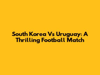 South Korea Vs Uruguay: A Thrilling Football Match