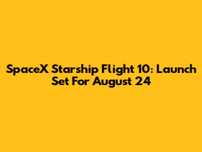 SpaceX Starship Flight 10: Launch Set For August 24