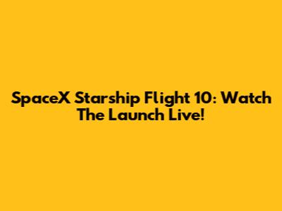 SpaceX Starship Flight 10: Watch The Launch Live!