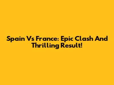 Spain Vs France: Epic Clash And Thrilling Result!