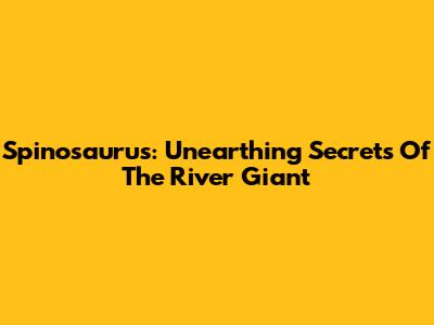Spinosaurus: Unearthing Secrets Of The River Giant
