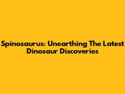 Spinosaurus: Unearthing The Latest Dinosaur Discoveries