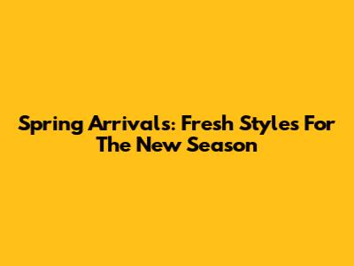 Spring Arrivals: Fresh Styles For The New Season