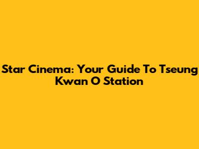 Star Cinema: Your Guide To Tseung Kwan O Station