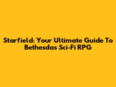Starfield: Your Ultimate Guide To Bethesda's Sci-Fi RPG
