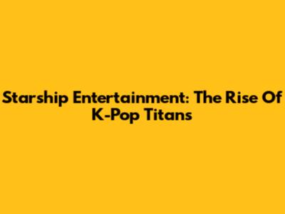 Starship Entertainment: The Rise Of K-Pop Titans