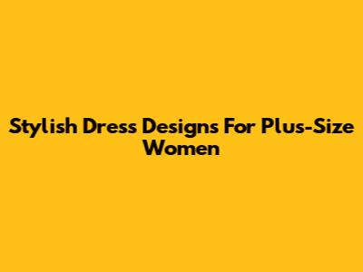 Stylish Dress Designs For Plus-Size Women