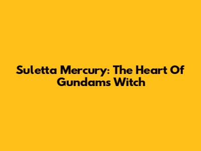 Suletta Mercury: The Heart Of Gundam's Witch