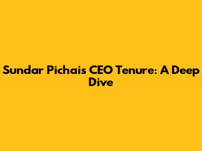 Sundar Pichai's CEO Tenure: A Deep Dive