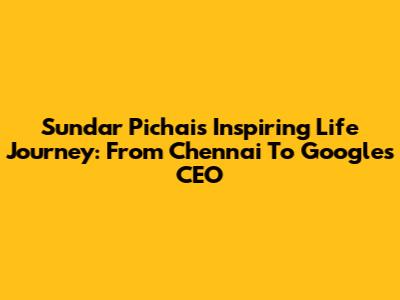 Sundar Pichai's Inspiring Life Journey: From Chennai To Google's CEO