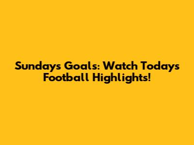 Sunday's Goals: Watch Today's Football Highlights!