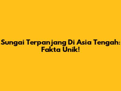 Sungai Terpanjang Di Asia Tengah: Fakta Unik!