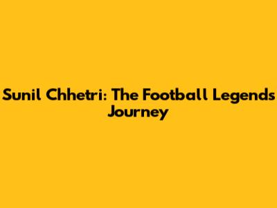 Sunil Chhetri: The Football Legend's Journey