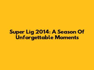 Super Lig 2014: A Season Of Unforgettable Moments