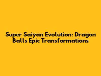 Super Saiyan Evolution: Dragon Ball's Epic Transformations