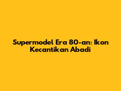 Supermodel Era 80-an: Ikon Kecantikan Abadi