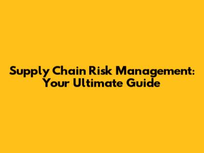 Supply Chain Risk Management: Your Ultimate Guide