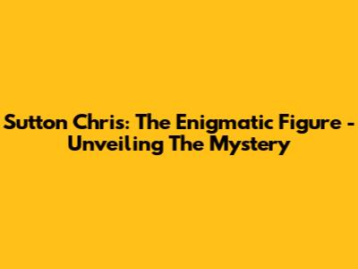 Sutton Chris: The Enigmatic Figure - Unveiling The Mystery