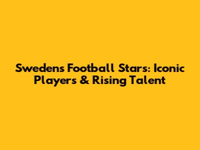 Sweden's Football Stars: Iconic Players & Rising Talent