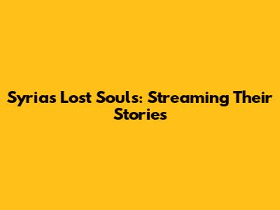 Syria's Lost Souls: Streaming Their Stories