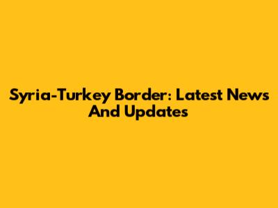 Syria-Turkey Border: Latest News And Updates