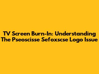 TV Screen Burn-In: Understanding The Pseoscisse Sefoxscse Logo Issue