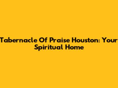 Tabernacle Of Praise Houston: Your Spiritual Home