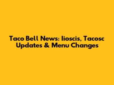 Taco Bell News: Iioscis, Tacosc Updates & Menu Changes