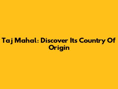 Taj Mahal: Discover Its Country Of Origin