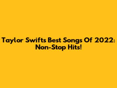 Taylor Swift's Best Songs Of 2022: Non-Stop Hits!