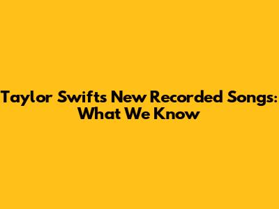 Taylor Swift's New Recorded Songs: What We Know