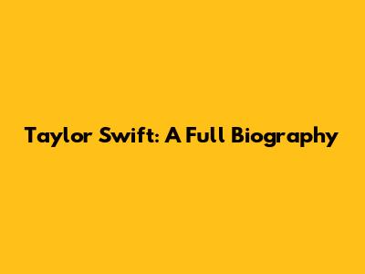 Taylor Swift: A Full Biography