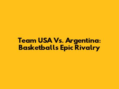 Team USA Vs. Argentina: Basketball's Epic Rivalry