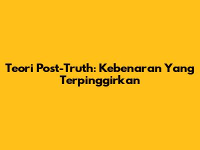 Teori Post-Truth: Kebenaran Yang Terpinggirkan