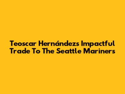 Teoscar Hernández's Impactful Trade To The Seattle Mariners