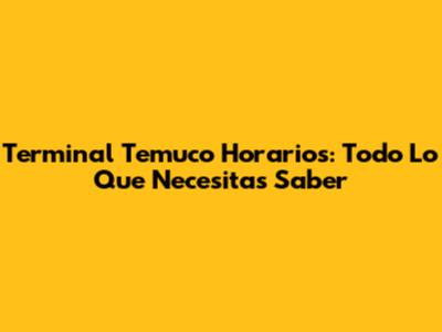 Terminal Temuco Horarios: Todo Lo Que Necesitas Saber